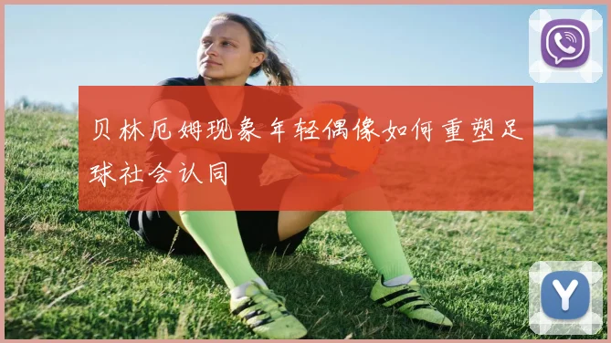 贝林厄姆现象年轻偶像如何重塑足球社会认同