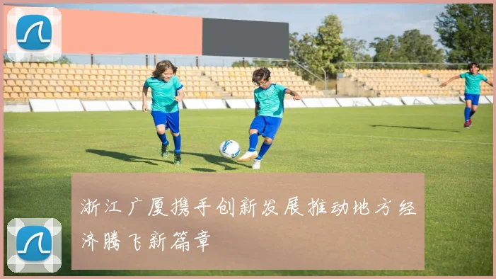 浙江广厦携手创新发展推动地方经济腾飞新篇章