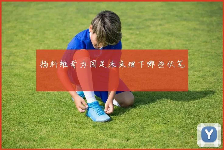 扬科维奇为国足未来埋下哪些伏笔
