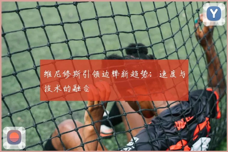 维尼修斯引领边锋新趋势：速度与技术的融合