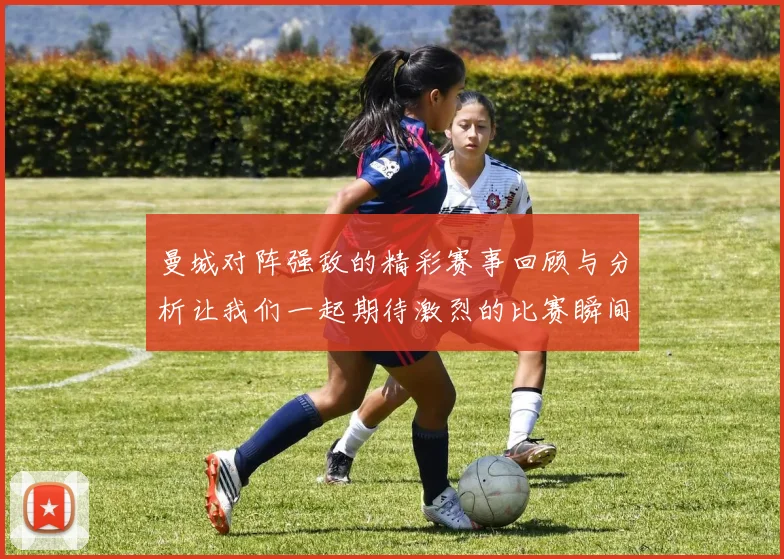 曼城对阵强敌的精彩赛事回顾与分析让我们一起期待激烈的比赛瞬间