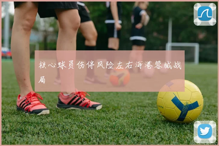核心球员伤停风险左右海港蓉城战局