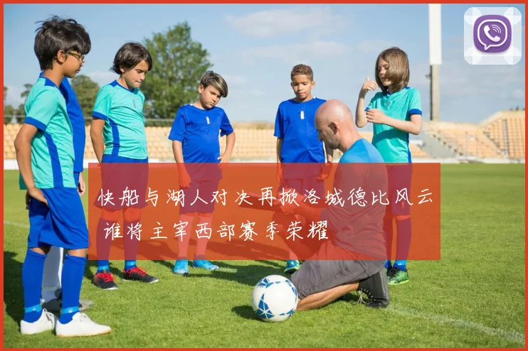 快船与湖人对决再掀洛城德比风云 谁将主宰西部赛季荣耀