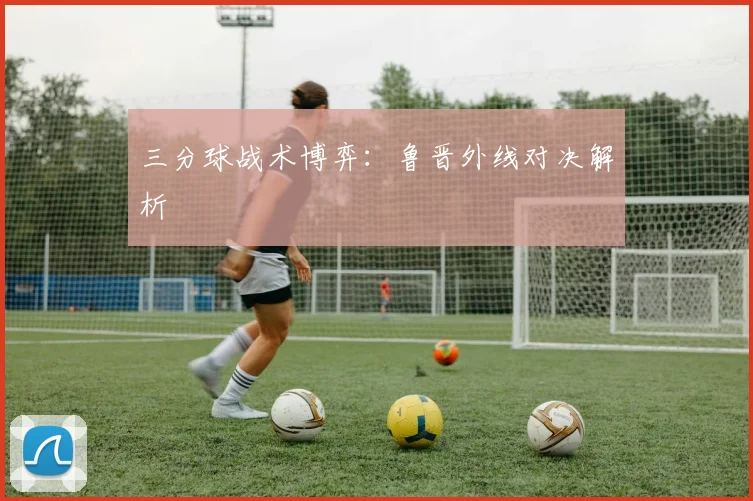 三分球战术博弈：鲁晋外线对决解析