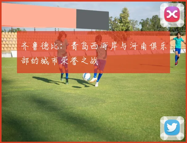齐鲁德比：青岛西海岸与河南俱乐部的城市荣誉之战